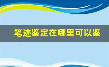 笔迹鉴定在哪里可以鉴定(笔迹鉴定在什么机构)