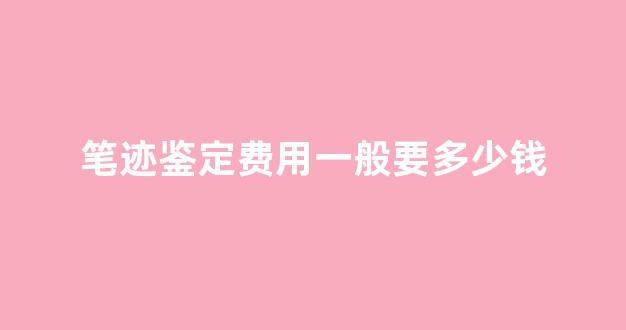 笔迹鉴定费用一般要多少钱(笔迹鉴定费用大概多少钱)