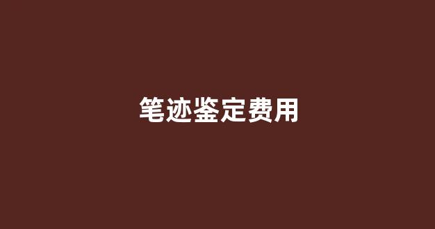 笔迹鉴定费用(笔迹鉴定费用一般要多少钱)
