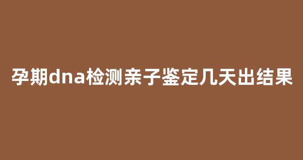 孕期dna检测亲子鉴定几天出结果(怀孕时dna亲子鉴定准确率高吗)