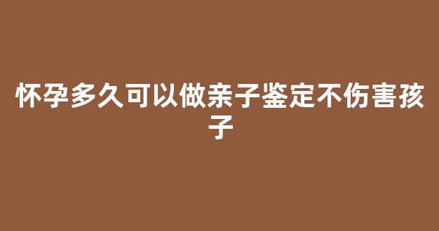 怀孕多久可以做亲子鉴定不伤害孩子(怀孕多久可以做亲子鉴定不伤害孩子多少钱)