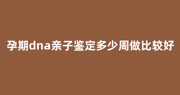 孕期dna亲子鉴定多少周做比较好(孕中dna亲子鉴定)