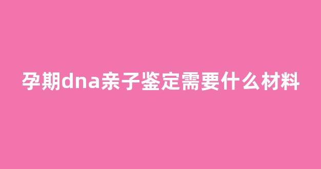 孕期dna亲子鉴定需要什么材料(孕期dna亲子鉴定结果需要多长时间)