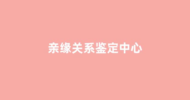 亲缘关系鉴定中心(做亲缘关系鉴定需要多少钱)