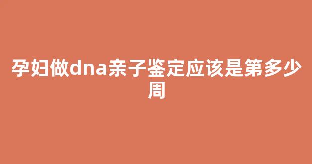 孕妇做dna亲子鉴定应该是第多少周(孕期亲子鉴定几周做)