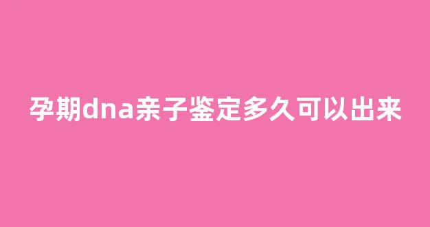 孕期dna亲子鉴定多久可以出来(孕期dna亲子鉴定结果需要多长时间)
