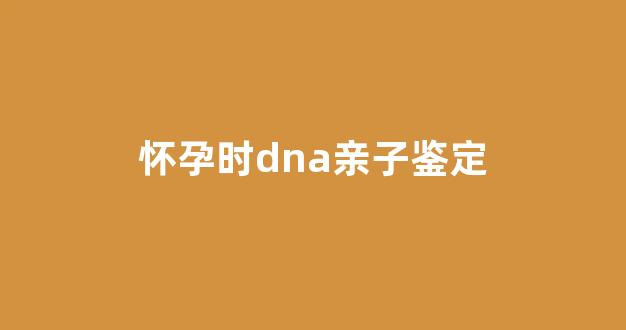 怀孕时dna亲子鉴定(怀孕dna亲子鉴定要多久出结果)
