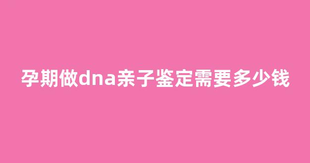 孕期做dna亲子鉴定需要多少钱(孕期做dna亲子鉴定需要多少钱费用)