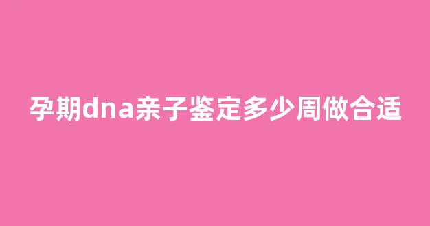 孕期dna亲子鉴定多少周做合适(怀孕期做dna亲子鉴定需要多少钱)