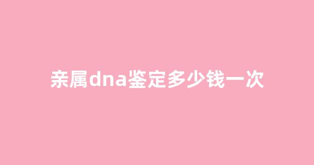 亲属dna鉴定多少钱一次(dna亲子关系鉴定检测多少钱)