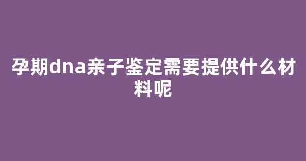 孕期dna亲子鉴定需要提供什么材料呢(dna孕期亲子鉴定需要多久出结果)