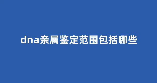 dna亲属鉴定范围包括哪些(dna鉴定需要多少钱)