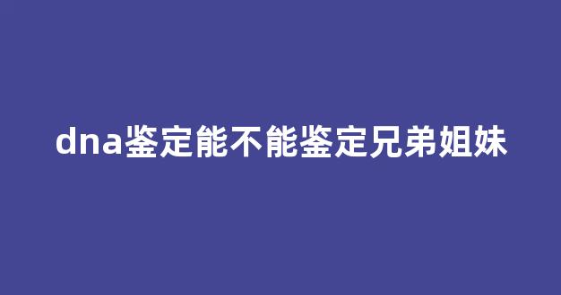 dna鉴定能不能鉴定兄弟姐妹(dna鉴定设备多少钱一套)