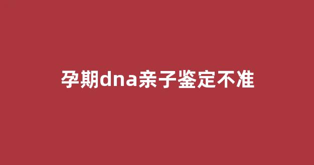 孕期dna亲子鉴定不准(孕期dna亲子鉴定多少钱)