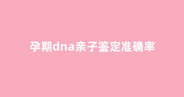 孕期dna亲子鉴定准确率(孕期dna亲子鉴定准确吗)