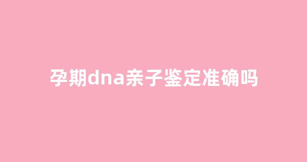 孕期dna亲子鉴定准确吗(孕期dna亲子鉴定准确吗知乎)