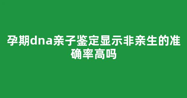 孕期dna亲子鉴定显示非亲生的准确率高吗(孕期做dna亲子鉴定需要多少钱)