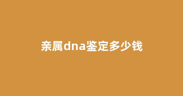亲属dna鉴定多少钱(dna鉴定鉴定亲属关系)