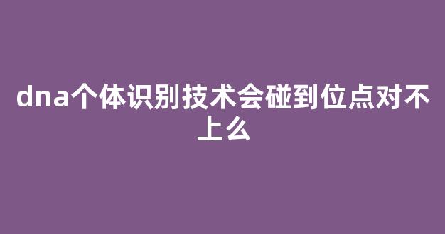 dna个体识别技术会碰到位点对不上么(dna个体识别鉴定书)