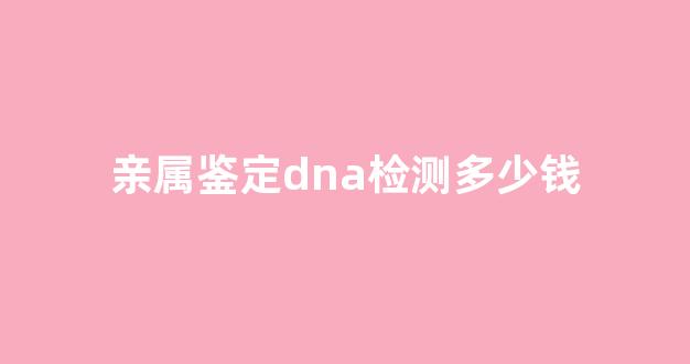 亲属鉴定dna检测多少钱(鉴定亲子dna费用)