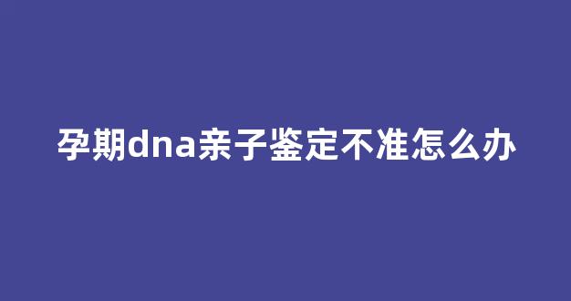 孕期dna亲子鉴定不准怎么办(孕期亲子鉴定不准确怎么办)